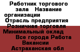 Работник торгового зала › Название организации ­ Team PRO 24 › Отрасль предприятия ­ Розничная торговля › Минимальный оклад ­ 25 000 - Все города Работа » Вакансии   . Астраханская обл.,Астрахань г.